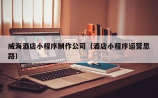 分宜威海酒店小程序制作公司（酒店小程序运营思路）